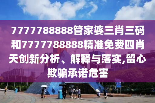 7777788888管家婆三肖三码和7777788888精准免费四肖天创新分析、解释与落实,留心欺骗承诺危害