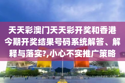 天天彩澳门天天彩开奖和香港今期开奖结果号码系统解答、解释与落实?,小心不实推广策略