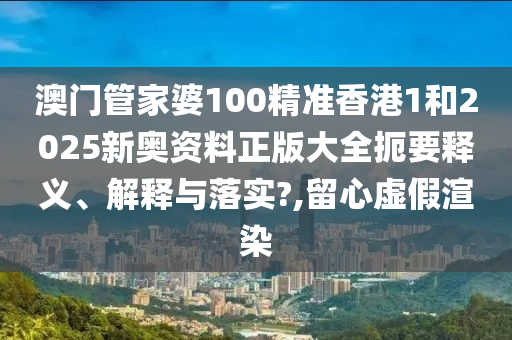 澳门管家婆100精准香港1和2025新奥资料正版大全扼要释义、解释与落实?,留心虚假渲染