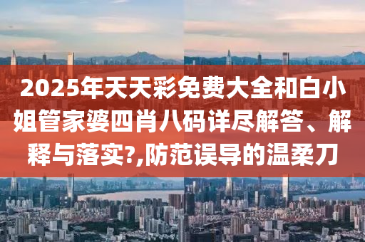 2025年天天彩免费大全和白小姐管家婆四肖八码详尽解答、解释与落实?,防范误导的温柔刀
