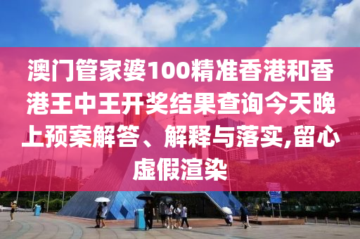 澳门管家婆100精准香港和香港王中王开奖结果查询今天晚上预案解答、解释与落实,留心虚假渲染