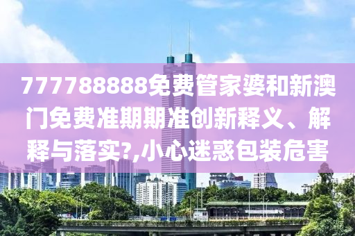 777788888免费管家婆和新澳门免费准期期准创新释义、解释与落实?,小心迷惑包装危害