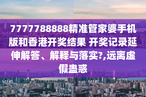 7777788888精准管家婆手机版和香港开奖结果 开奖记录延伸解答、解释与落实?,远离虚假蛊惑