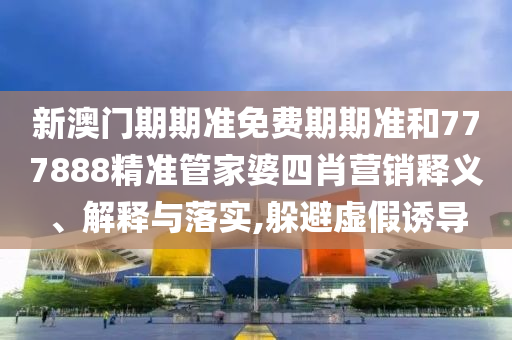 新澳门期期准免费期期准和777888精准管家婆四肖营销释义、解释与落实,躲避虚假诱导