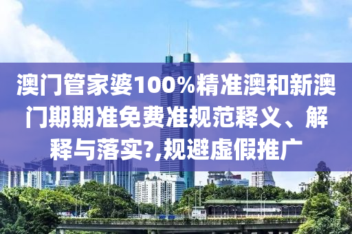 澳门管家婆100%精准澳和新澳门期期准免费准规范释义、解释与落实?,规避虚假推广