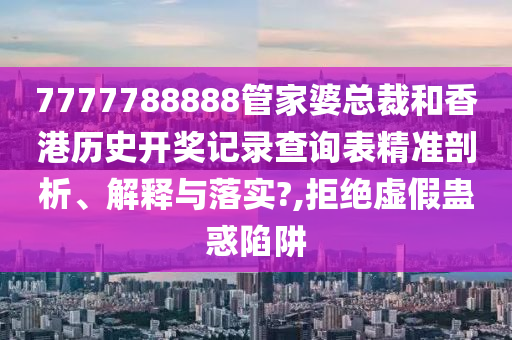 7777788888管家婆总裁和香港历史开奖记录查询表精准剖析、解释与落实?,拒绝虚假蛊惑陷阱