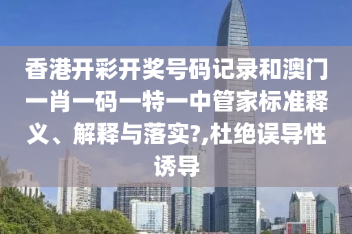 香港开彩开奖号码记录和澳门一肖一码一特一中管家标准释义、解释与落实?,杜绝误导性诱导