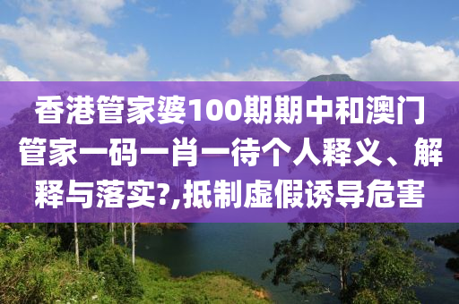 香港管家婆100期期中和澳门管家一码一肖一待个人释义、解释与落实?,抵制虚假诱导危害