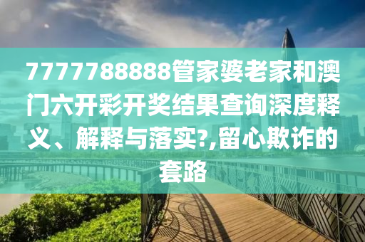 7777788888管家婆老家和澳门六开彩开奖结果查询深度释义、解释与落实?,留心欺诈的套路