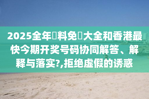2025全年資料免費大全和香港最快今期开奖号码协同解答、解释与落实?,拒绝虚假的诱惑