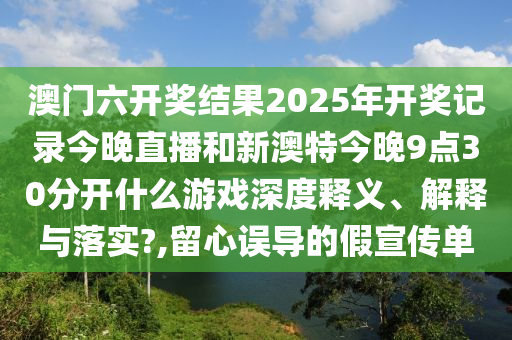 澳门六开奖结果2025年开奖记录今晚直播和新澳特今晚9点30分开什么游戏深度释义、解释与落实?,留心误导的假宣传单