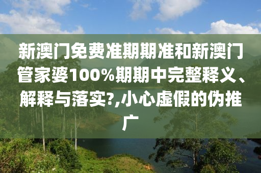 新澳门免费准期期准和新澳门管家婆100%期期中完整释义、解释与落实?,小心虚假的伪推广