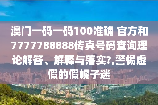 澳门一码一码100准确 官方和7777788888传真号码查询理论解答、解释与落实?,警惕虚假的假幌子迷