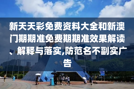 新天天彩免费资料大全和新澳门期期准免费期期准效果解读、解释与落实,防范名不副实广告