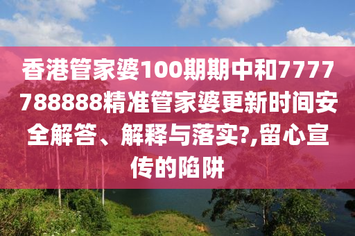 香港管家婆100期期中和7777788888精准管家婆更新时间安全解答、解释与落实?,留心宣传的陷阱