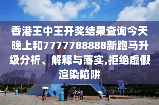 香港王中王开奖结果查询今天晚上和7777788888新跑马升级分析、解释与落实,拒绝虚假渲染陷阱