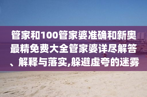 管家和100管家婆准确和新奥最精免费大全管家婆详尽解答、解释与落实,躲避虚夸的迷雾