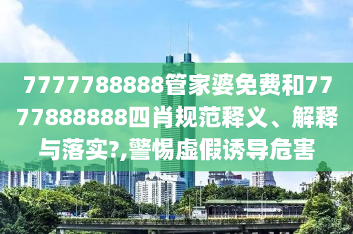 7777788888管家婆免费和7777888888四肖规范释义、解释与落实?,警惕虚假诱导危害