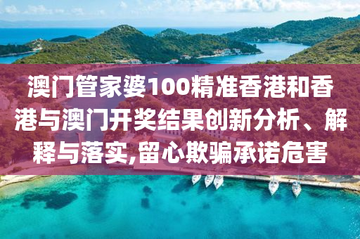 澳门管家婆100精准香港和香港与澳门开奖结果创新分析、解释与落实,留心欺骗承诺危害