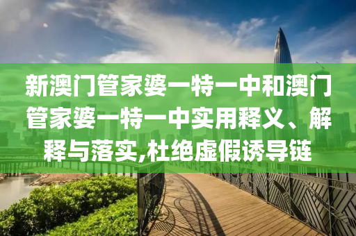 新澳门管家婆一特一中和澳门管家婆一特一中实用释义、解释与落实,杜绝虚假诱导链
