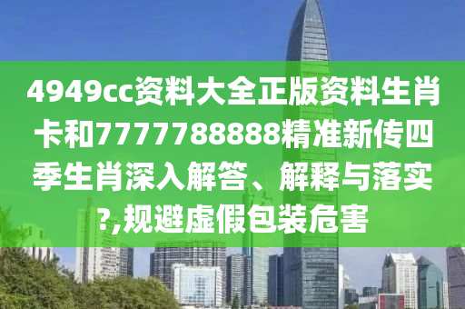 4949cc资料大全正版资料生肖卡和7777788888精准新传四季生肖深入解答、解释与落实?,规避虚假包装危害