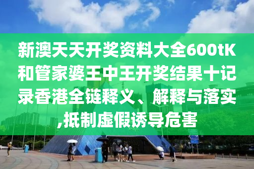 新澳天天开奖资料大全600tK和管家婆王中王开奖结果十记录香港全链释义、解释与落实,抵制虚假诱导危害