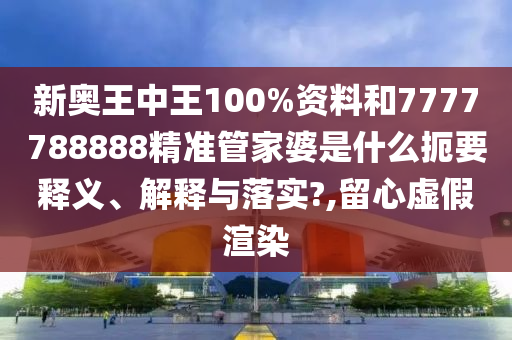 新奥王中王100%资料和7777788888精准管家婆是什么扼要释义、解释与落实?,留心虚假渲染