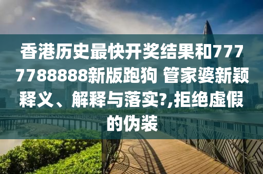 香港历史最快开奖结果和7777788888新版跑狗 管家婆新颖释义、解释与落实?,拒绝虚假的伪装