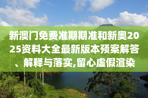 新澳门免费准期期准和新奥2025资料大全最新版本预案解答、解释与落实,留心虚假渲染