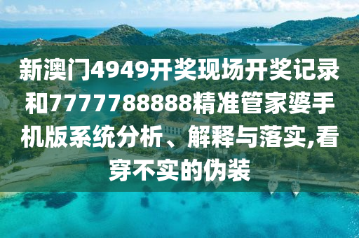 新澳门4949开奖现场开奖记录和7777788888精准管家婆手机版系统分析、解释与落实,看穿不实的伪装