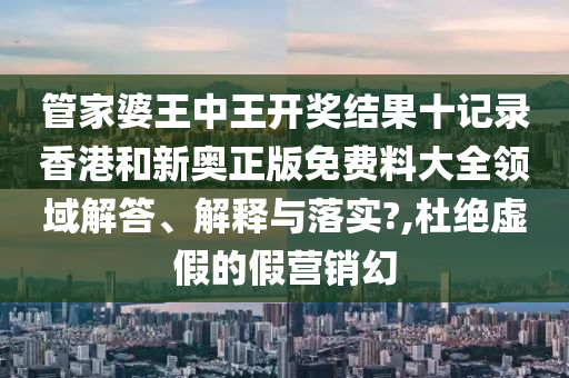 管家婆王中王开奖结果十记录香港和新奥正版免费料大全领域解答、解释与落实?,杜绝虚假的假营销幻