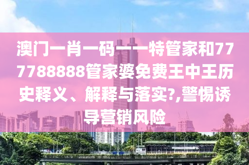 澳门一肖一码一一特管家和777788888管家婆免费王中王历史释义、解释与落实?,警惕诱导营销风险