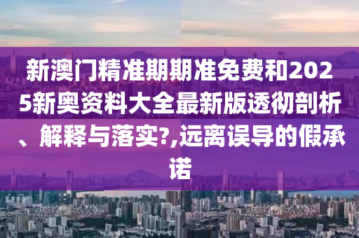 新澳门精准期期准免费和2025新奥资料大全最新版透彻剖析、解释与落实?,远离误导的假承诺