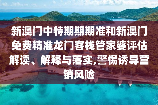 新澳门中特期期期准和新澳门免费精准龙门客栈管家婆评估解读、解释与落实,警惕诱导营销风险
