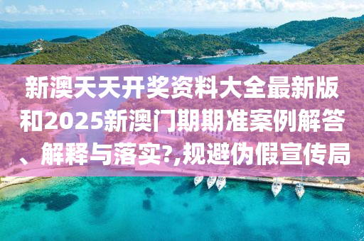 新澳天天开奖资料大全最新版和2025新澳门期期准案例解答、解释与落实?,规避伪假宣传局