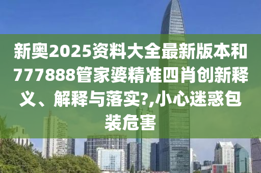 新奥2025资料大全最新版本和777888管家婆精准四肖创新释义、解释与落实?,小心迷惑包装危害