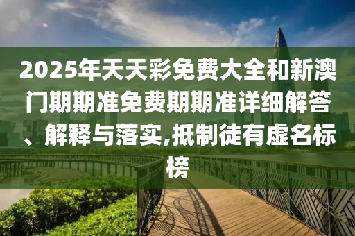 2025年天天彩免费大全和新澳门期期准免费期期准详细解答、解释与落实,抵制徒有虚名标榜
