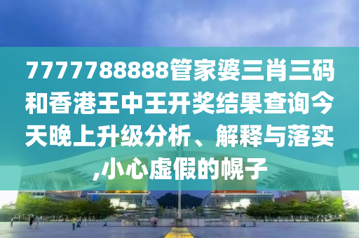 7777788888管家婆三肖三码和香港王中王开奖结果查询今天晚上升级分析、解释与落实,小心虚假的幌子