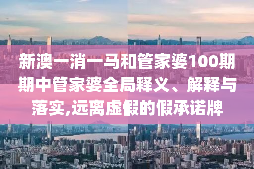 新澳一消一马和管家婆100期期中管家婆全局释义、解释与落实,远离虚假的假承诺牌