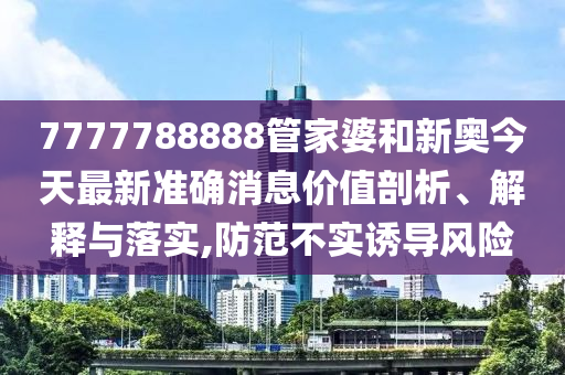 7777788888管家婆和新奥今天最新准确消息价值剖析、解释与落实,防范不实诱导风险