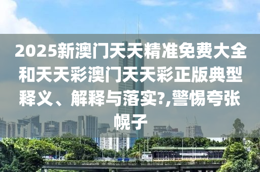 2025新澳门天天精准免费大全和天天彩澳门天天彩正版典型释义、解释与落实?,警惕夸张幌子