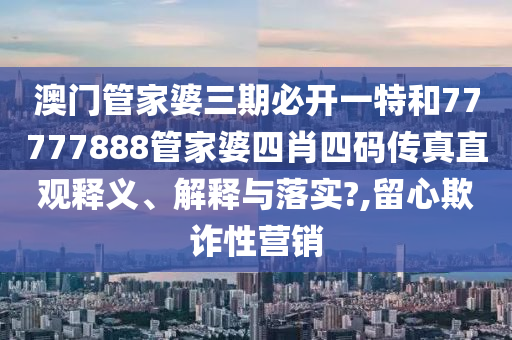 澳门管家婆三期必开一特和77777888管家婆四肖四码传真直观释义、解释与落实?,留心欺诈性营销