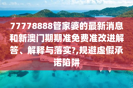 77778888管家婆的最新消息和新澳门期期准免费准改进解答、解释与落实?,规避虚假承诺陷阱