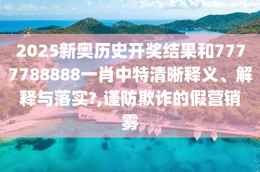 2025新奥历史开奖结果和7777788888一肖中特清晰释义、解释与落实?,谨防欺诈的假营销雾
