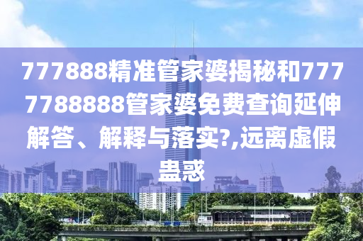 777888精准管家婆揭秘和7777788888管家婆免费查询延伸解答、解释与落实?,远离虚假蛊惑