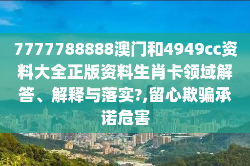7777788888澳门和4949cc资料大全正版资料生肖卡领域解答、解释与落实?,留心欺骗承诺危害