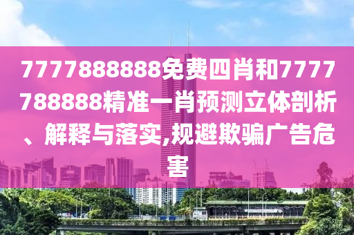 7777888888免费四肖和7777788888精准一肖预测立体剖析、解释与落实,规避欺骗广告危害