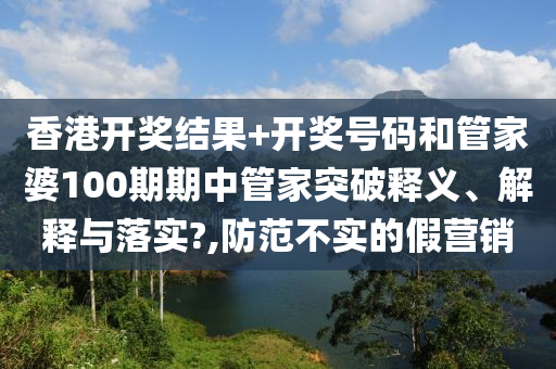 香港开奖结果+开奖号码和管家婆100期期中管家突破释义、解释与落实?,防范不实的假营销