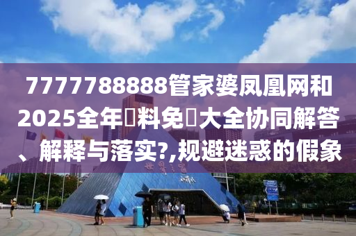 7777788888管家婆凤凰网和2025全年資料免費大全协同解答、解释与落实?,规避迷惑的假象