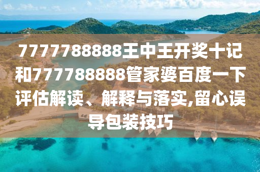 7777788888王中王开奖十记和777788888管家婆百度一下评估解读、解释与落实,留心误导包装技巧